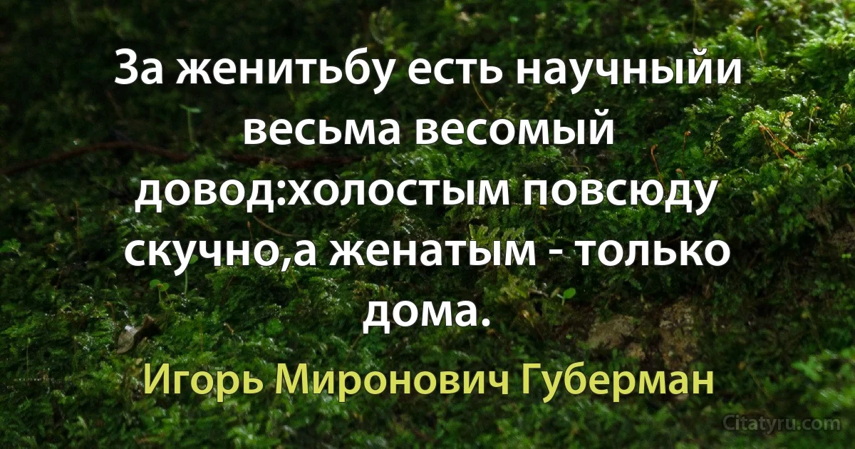 За женитьбу есть научныйи весьма весомый довод:холостым повсюду скучно,а женатым - только дома. (Игорь Миронович Губерман)