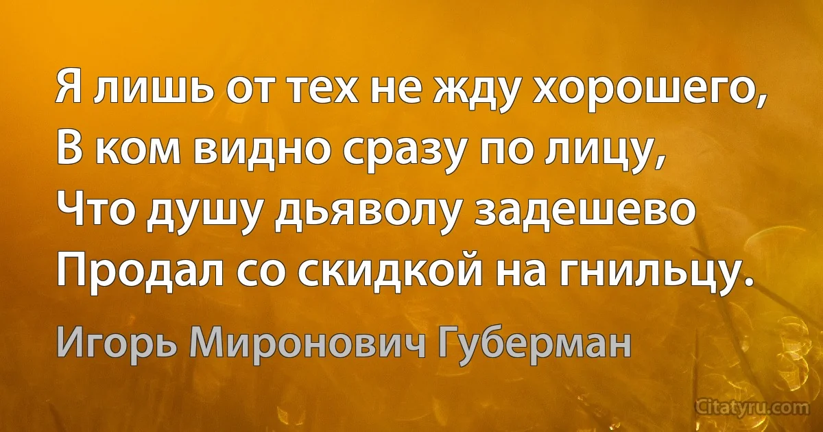 Я лишь от тех не жду хорошего,
В ком видно сразу по лицу,
Что душу дьяволу задешево
Продал со скидкой на гнильцу. (Игорь Миронович Губерман)