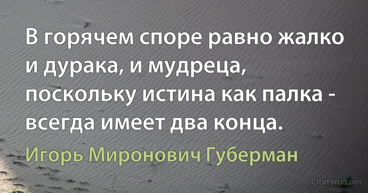 В горячем споре равно жалко
и дурака, и мудреца,
поскольку истина как палка -
всегда имеет два конца. (Игорь Миронович Губерман)