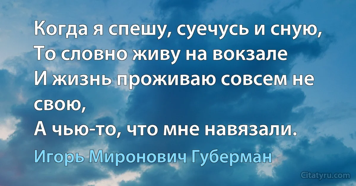 Когда я спешу, суечусь и сную,
То словно живу на вокзале
И жизнь проживаю совсем не свою,
А чью-то, что мне навязали. (Игорь Миронович Губерман)