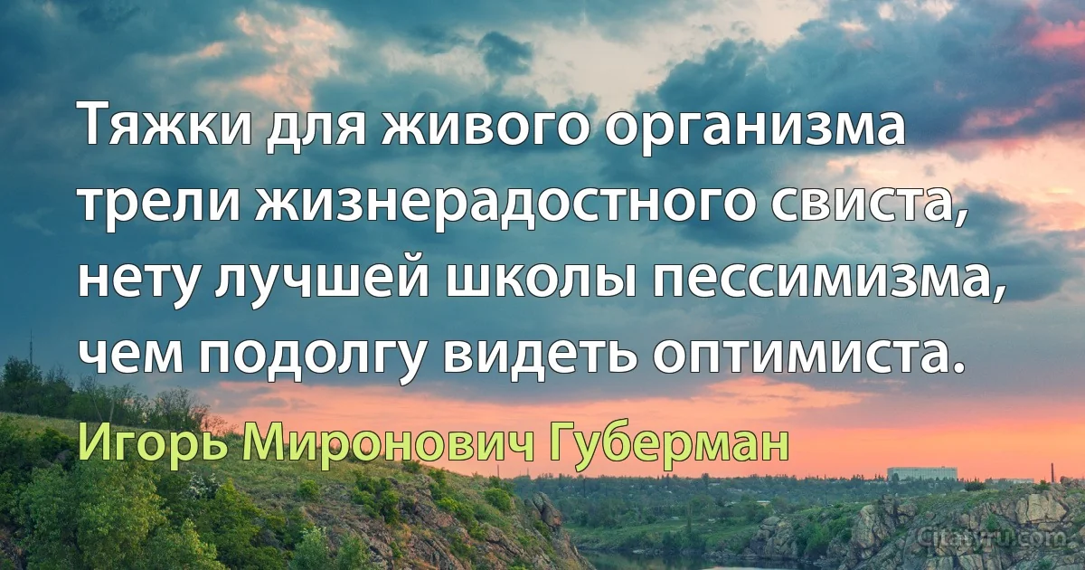 Тяжки для живого организма
трели жизнерадостного свиста,
нету лучшей школы пессимизма,
чем подолгу видеть оптимиста. (Игорь Миронович Губерман)