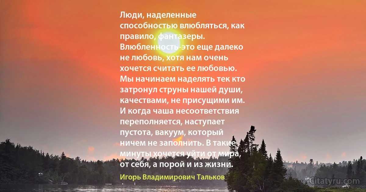 Люди, наделенные
способностью влюбляться, как
правило, фантазеры.
Влюбленность-это еще далеко
не любовь, хотя нам очень
хочется считать ее любовью.
Мы начинаем наделять тек кто
затронул струны нашей души,
качествами, не присущими им.
И когда чаша несоответствия
переполняется, наступает
пустота, вакуум, который
ничем не заполнить. В такие
минуты хочется уйти от мира,
от себя, а порой и из жизни. (Игорь Владимирович Тальков)