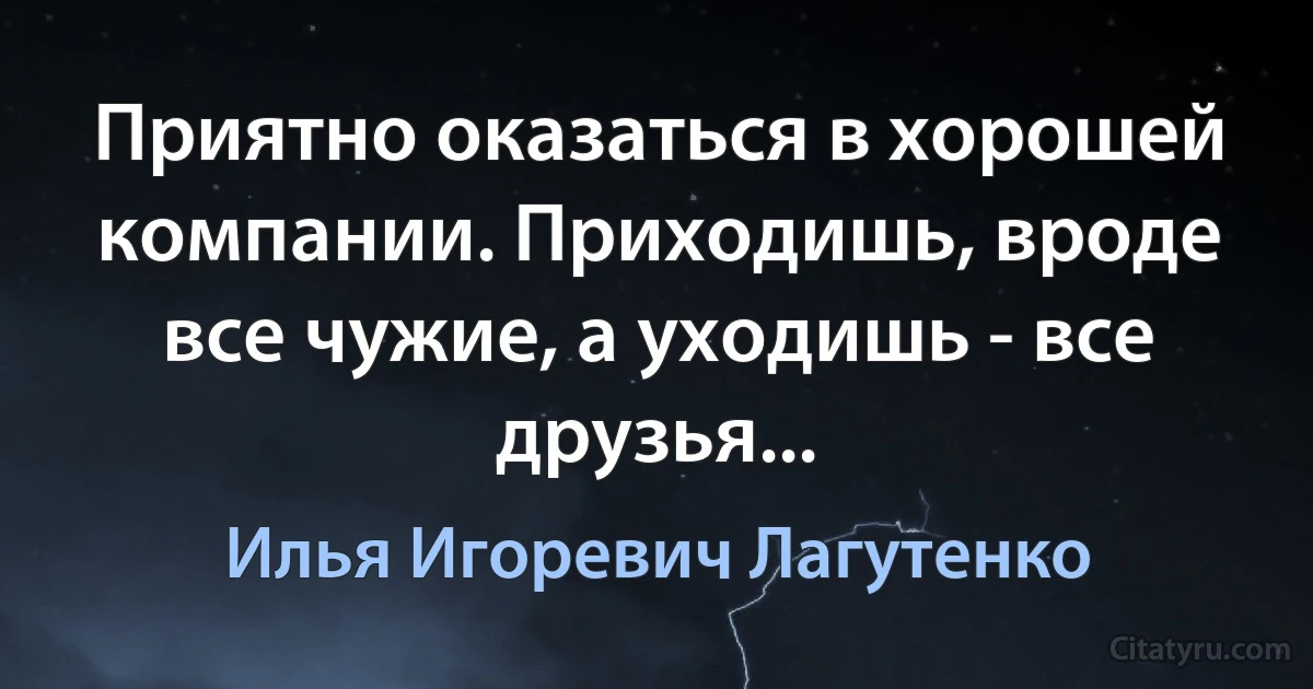 Приятно оказаться в хорошей компании. Приходишь, вроде все чужие, а уходишь - все друзья... (Илья Игоревич Лагутенко)