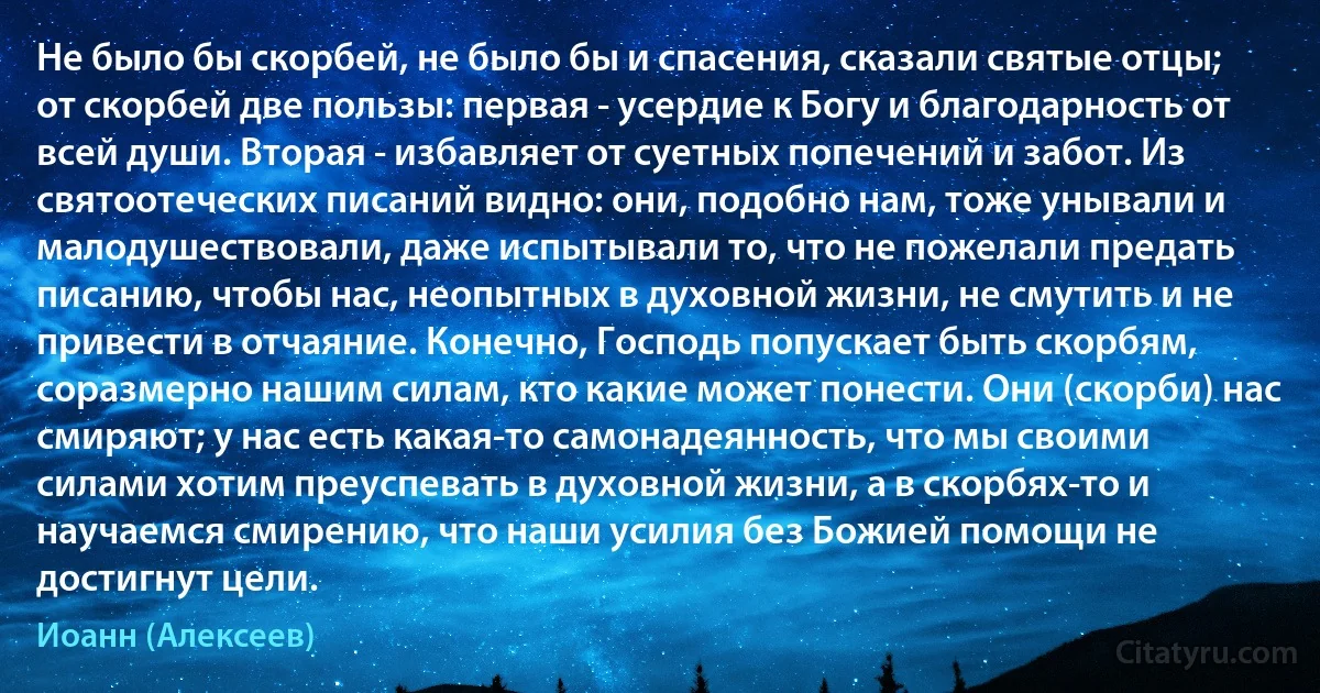 Не было бы скорбей, не было бы и спасения, сказали святые отцы; от скорбей две пользы: первая - усердие к Богу и благодарность от всей души. Вторая - избавляет от суетных попечений и забот. Из святоотеческих писаний видно: они, подобно нам, тоже унывали и малодушествовали, даже испытывали то, что не пожелали предать писанию, чтобы нас, неопытных в духовной жизни, не смутить и не привести в отчаяние. Конечно, Господь попускает быть скорбям, соразмерно нашим силам, кто какие может понести. Они (скорби) нас смиряют; у нас есть какая-то самонадеянность, что мы своими силами хотим преуспевать в духовной жизни, а в скорбях-то и научаемся смирению, что наши усилия без Божией помощи не достигнут цели. (Иоанн (Алексеев))