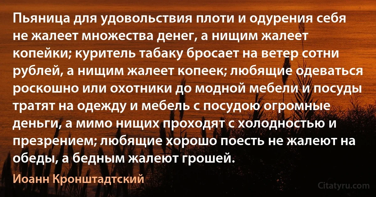 Пьяница для удовольствия плоти и одурения себя не жалеет множества денег, а нищим жалеет копейки; куритель табаку бросает на ветер сотни рублей, а нищим жалеет копеек; любящие одеваться роскошно или охотники до модной мебели и посуды тратят на одежду и мебель с посудою огромные деньги, а мимо нищих проходят с холодностью и презрением; любящие хорошо поесть не жалеют на обеды, а бедным жалеют грошей. (Иоанн Кронштадтский)