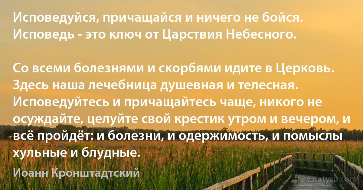 Исповедуйся, причащайся и ничего не бойся. Исповедь - это ключ от Царствия Небесного.

Со всеми болезнями и скорбями идите в Церковь. Здесь наша лечебница душевная и телесная. Исповедуйтесь и причащайтесь чаще, никого не осуждайте, целуйте свой крестик утром и вечером, и всё пройдёт: и болезни, и одержимость, и помыслы хульные и блудные. (Иоанн Кронштадтский)