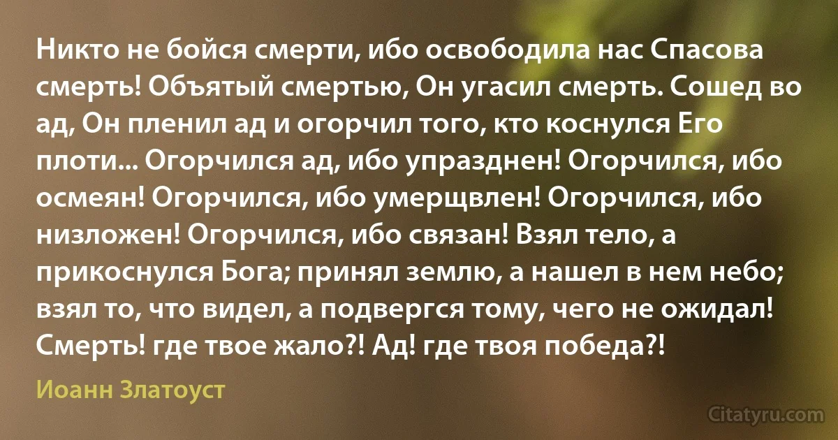 Никто не бойся смерти, ибо освободила нас Спасова смерть! Объятый смертью, Он угасил смерть. Сошед во ад, Он пленил ад и огорчил того, кто коснулся Его плоти... Огорчился ад, ибо упразднен! Огорчился, ибо осмеян! Огорчился, ибо умерщвлен! Огорчился, ибо низложен! Огорчился, ибо связан! Взял тело, а прикоснулся Бога; принял землю, а нашел в нем небо; взял то, что видел, а подвергся тому, чего не ожидал! Смерть! где твое жало?! Ад! где твоя победа?! (Иоанн Златоуст)