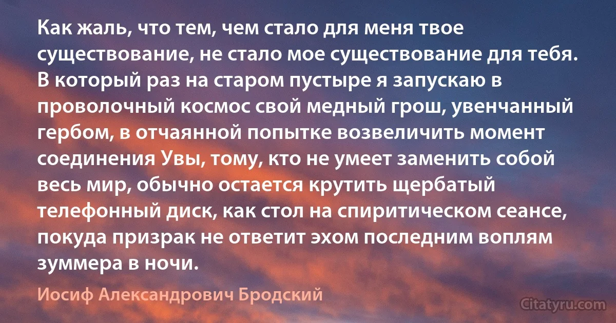 Как жаль, что тем, чем стало для меня твое существование, не стало мое существование для тебя. В который раз на старом пустыре я запускаю в проволочный космос свой медный грош, увенчанный гербом, в отчаянной попытке возвеличить момент соединения Увы, тому, кто не умеет заменить собой весь мир, обычно остается крутить щербатый телефонный диск, как стол на спиритическом сеансе, покуда призрак не ответит эхом последним воплям зуммера в ночи. (Иосиф Александрович Бродский)