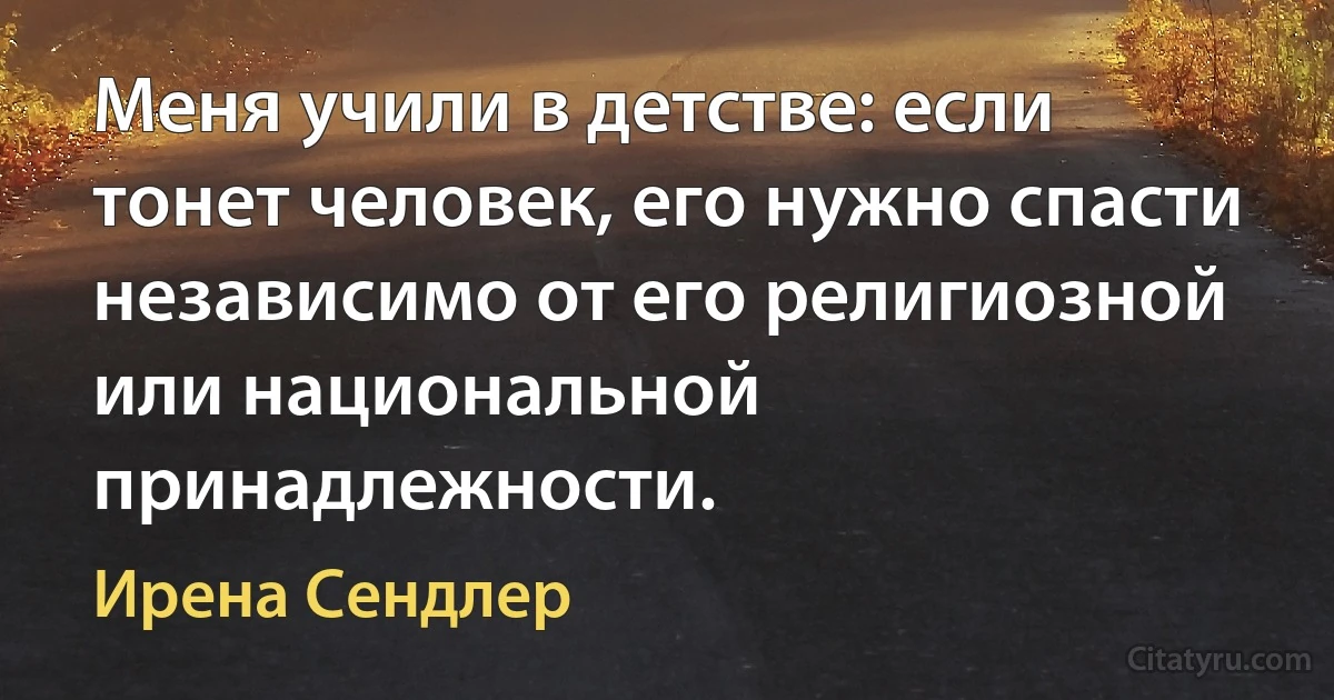 Меня учили в детстве: если тонет человек, его нужно спасти независимо от его религиозной или национальной принадлежности. (Ирена Сендлер)