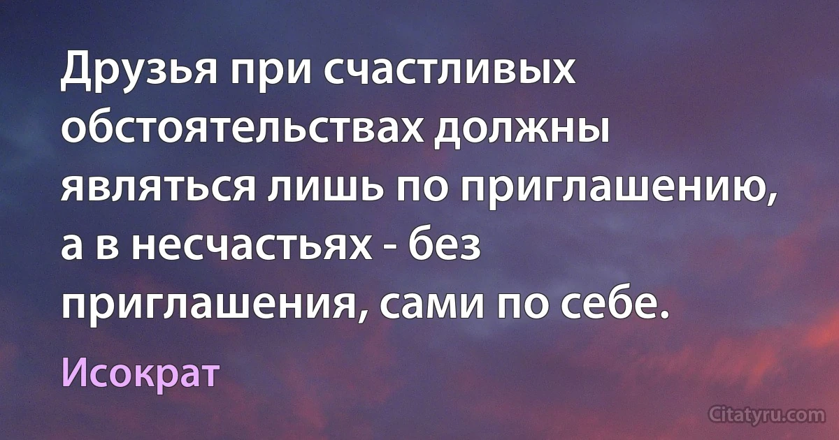 Друзья при счастливых обстоятельствах должны являться лишь по приглашению, а в несчастьях - без приглашения, сами по себе. (Исократ)