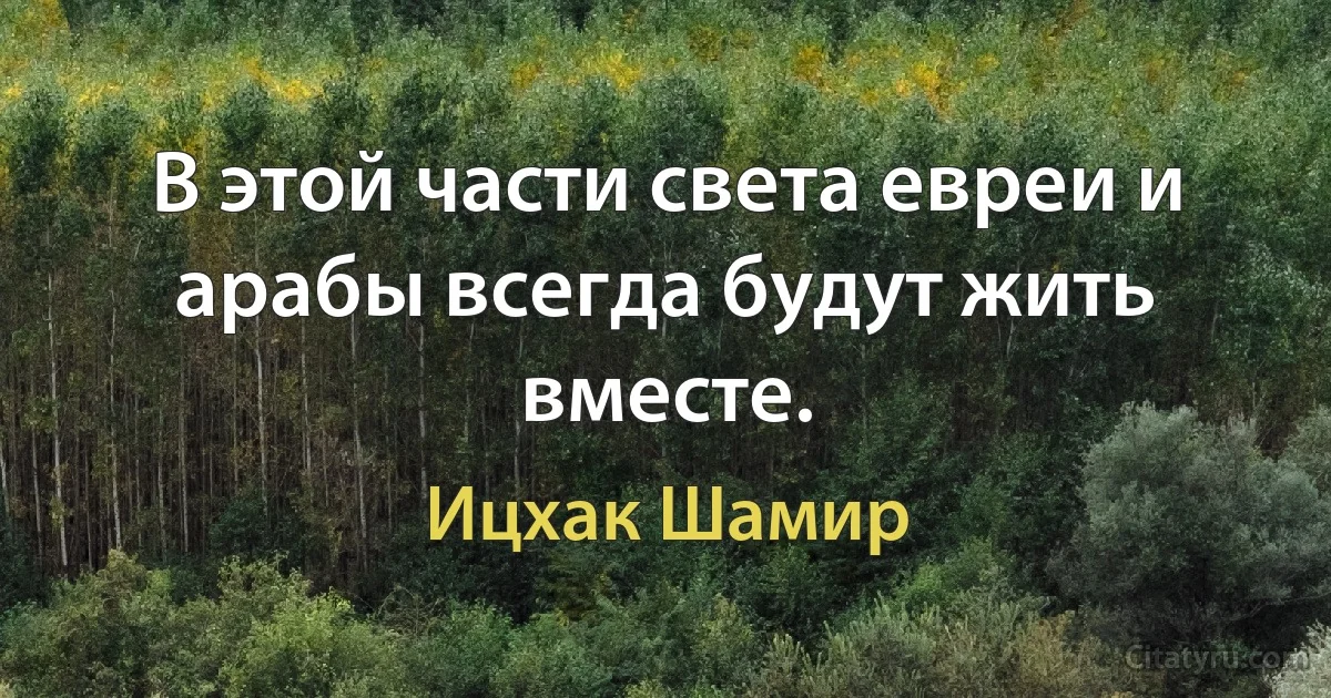 В этой части света евреи и арабы всегда будут жить вместе. (Ицхак Шамир)