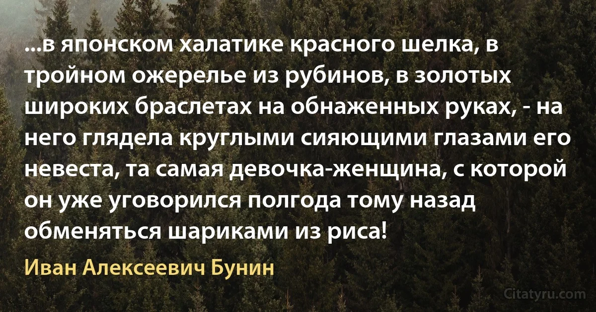 ...в японском халатике красного шелка, в тройном ожерелье из рубинов, в золотых широких браслетах на обнаженных руках, - на него глядела круглыми сияющими глазами его невеста, та самая девочка-женщина, с которой он уже уговорился полгода тому назад обменяться шариками из риса! (Иван Алексеевич Бунин)