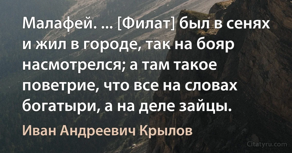 Малафей. ... [Филат] был в сенях и жил в городе, так на бояр насмотрелся; а там такое поветрие, что все на словах богатыри, а на деле зайцы. (Иван Андреевич Крылов)