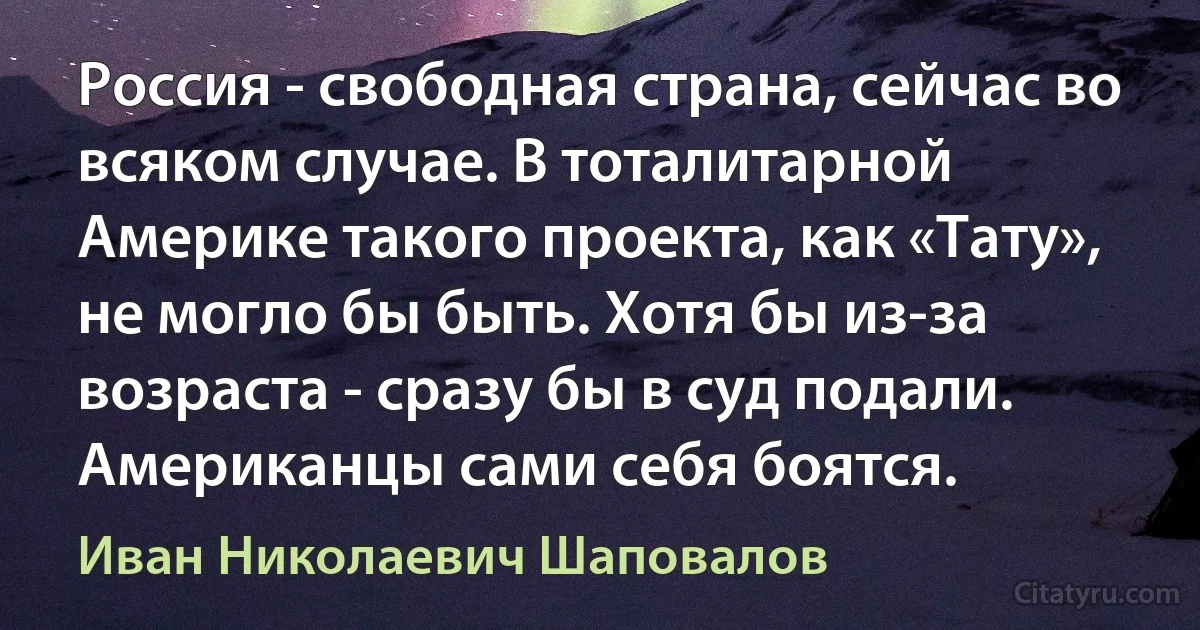 Россия - свободная страна, сейчас во всяком случае. В тоталитарной Америке такого проекта, как «Тату», не могло бы быть. Хотя бы из-за возраста - сразу бы в суд подали. Американцы сами себя боятся. (Иван Николаевич Шаповалов)