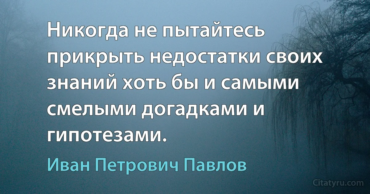 Никогда не пытайтесь прикрыть недостатки своих знаний хоть бы и самыми смелыми догадками и гипотезами. (Иван Петрович Павлов)