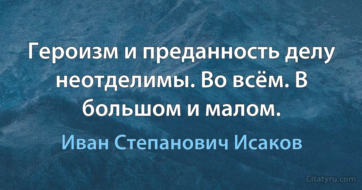 Героизм и преданность делу неотделимы. Во всём. В большом и малом. (Иван Степанович Исаков)