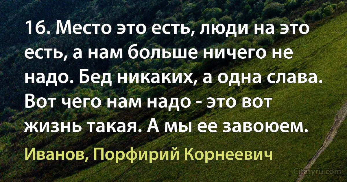 16. Место это есть, люди на это есть, а нам больше ничего не надо. Бед никаких, а одна слава. Вот чего нам надо - это вот жизнь такая. А мы ее завоюем. (Иванов, Порфирий Корнеевич)