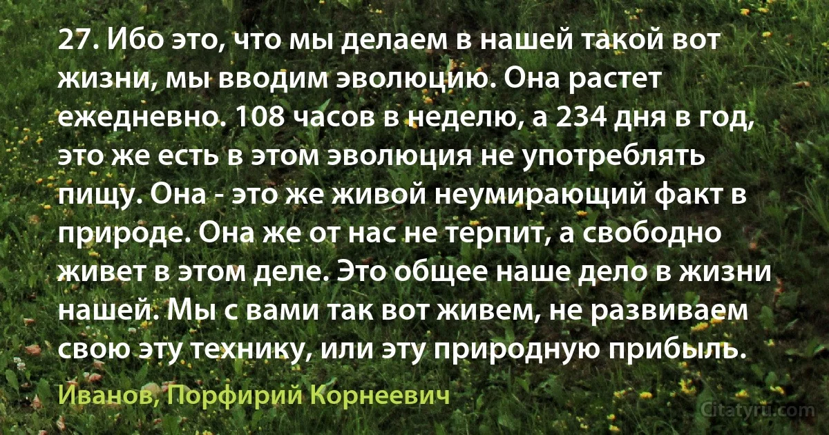 27. Ибо это, что мы делаем в нашей такой вот жизни, мы вводим эволюцию. Она растет ежедневно. 108 часов в неделю, а 234 дня в год, это же есть в этом эволюция не употреблять пищу. Она - это же живой неумирающий факт в природе. Она же от нас не терпит, а свободно живет в этом деле. Это общее наше дело в жизни нашей. Мы с вами так вот живем, не развиваем свою эту технику, или эту природную прибыль. (Иванов, Порфирий Корнеевич)