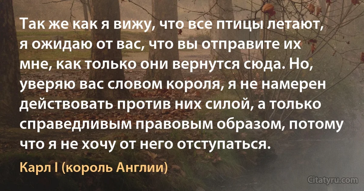 Так же как я вижу, что все птицы летают, я ожидаю от вас, что вы отправите их мне, как только они вернутся сюда. Но, уверяю вас словом короля, я не намерен действовать против них силой, а только справедливым правовым образом, потому что я не хочу от него отступаться. (Карл I (король Англии))