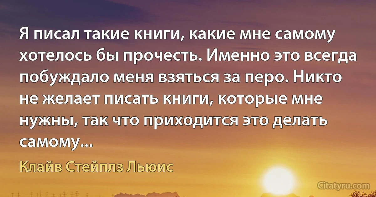 Я писал такие книги, какие мне самому хотелось бы прочесть. Именно это всегда побуждало меня взяться за перо. Никто не желает писать книги, которые мне нужны, так что приходится это делать самому... (Клайв Стейплз Льюис)