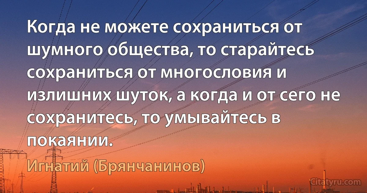 Когда не можете сохраниться от шумного общества, то старайтесь сохраниться от многословия и излишних шуток, а когда и от сего не сохранитесь, то умывайтесь в покаянии. (Игнатий (Брянчанинов))