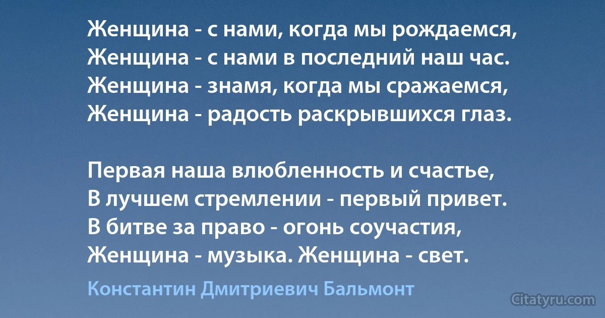 Женщина - с нами, когда мы рождаемся,
Женщина - с нами в последний наш час.
Женщина - знамя, когда мы сражаемся,
Женщина - радость раскрывшихся глаз.

Первая наша влюбленность и счастье,
В лучшем стремлении - первый привет.
В битве за право - огонь соучастия,
Женщина - музыка. Женщина - свет. (Константин Дмитриевич Бальмонт)