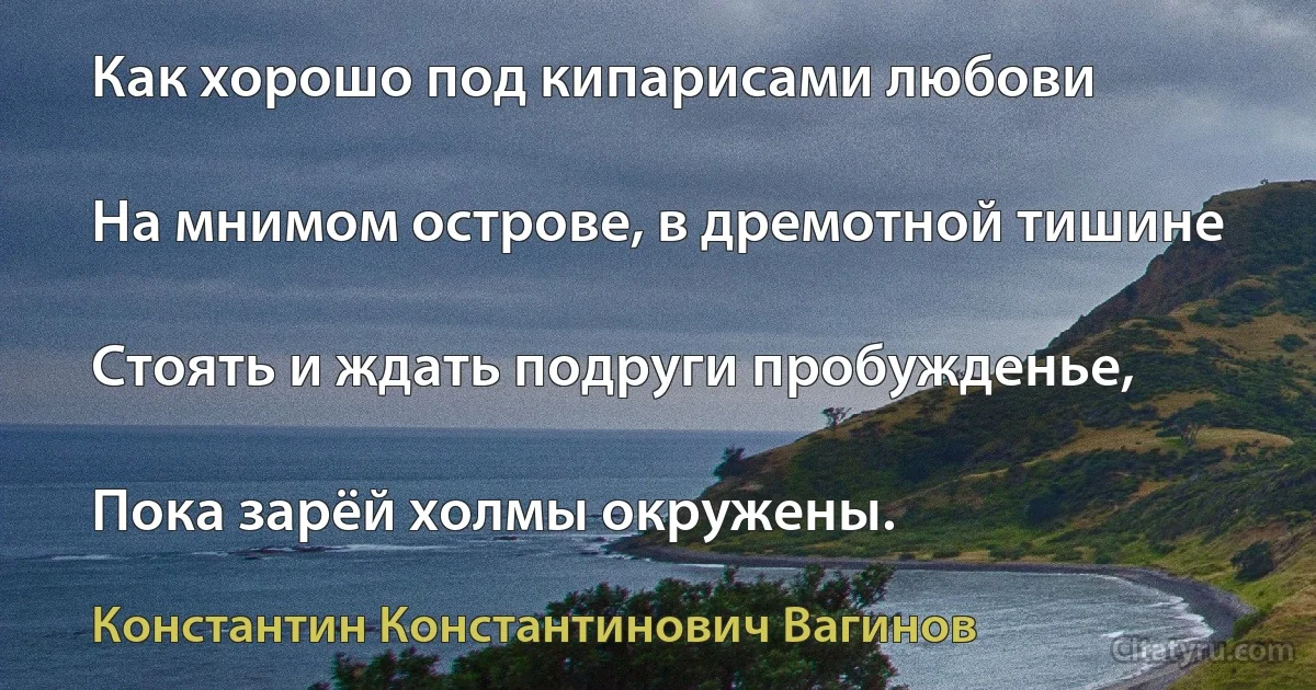 Как хорошо под кипарисами любови

На мнимом острове, в дремотной тишине

Стоять и ждать подруги пробужденье,

Пока зарёй холмы окружены. (Константин Константинович Вагинов)