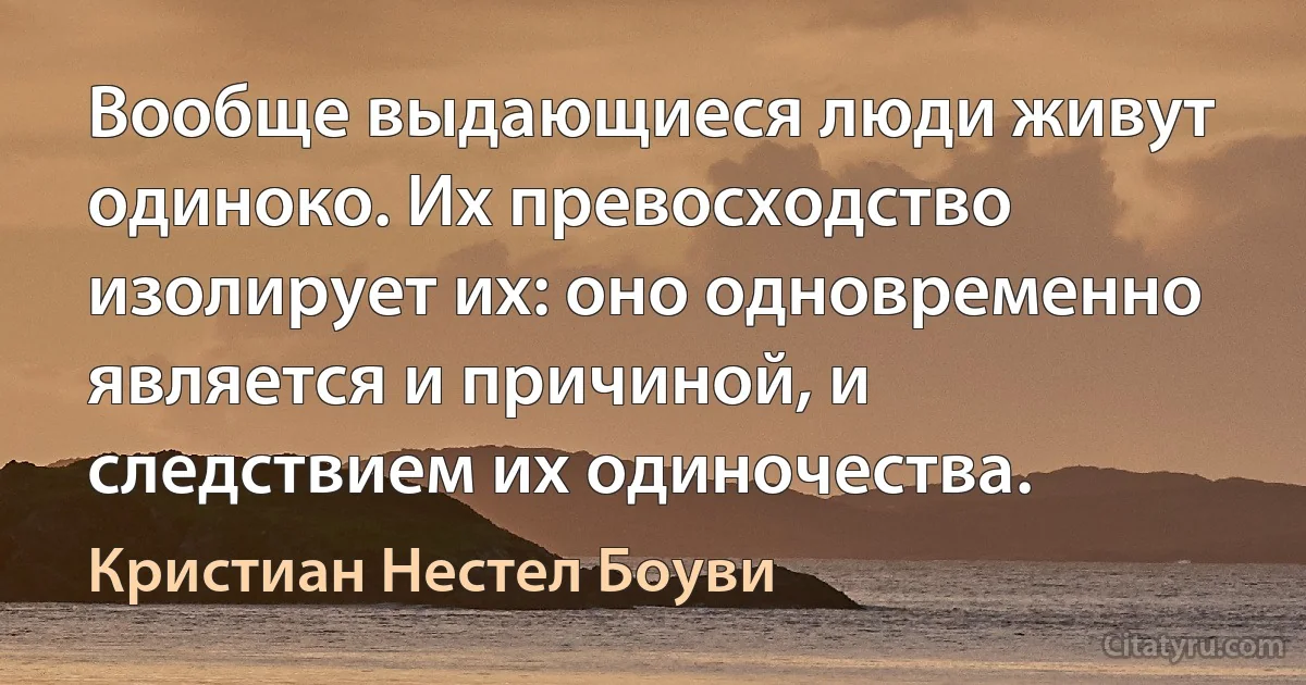 Вообще выдающиеся люди живут одиноко. Их превосходство изолирует их: оно одновременно является и причиной, и следствием их одиночества. (Кристиан Нестел Боуви)