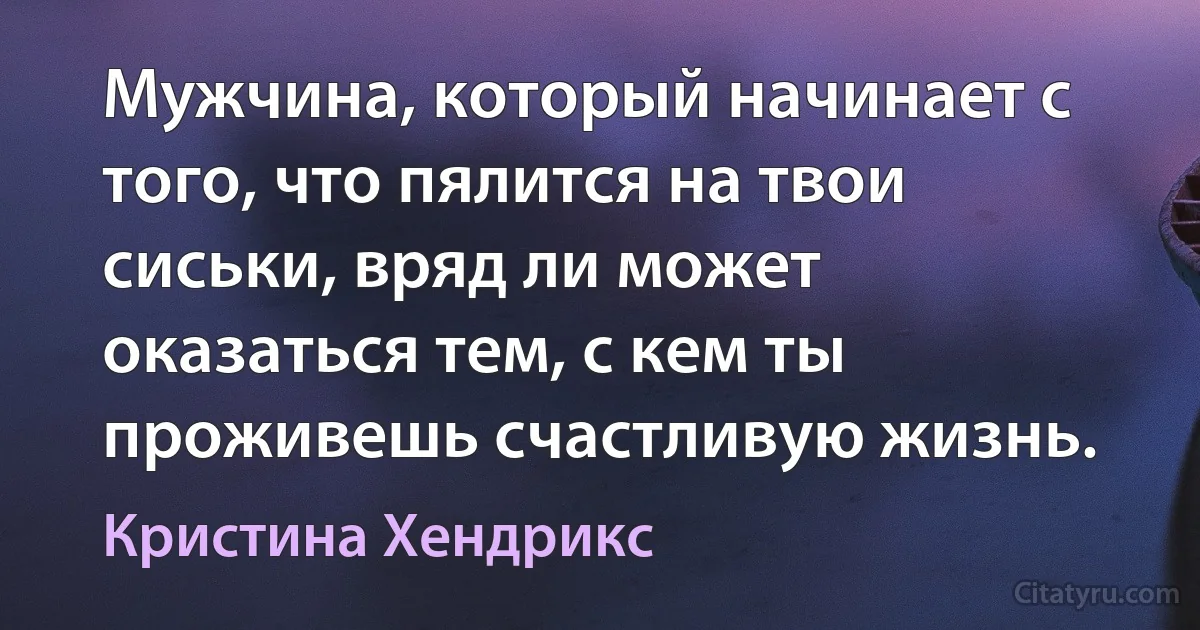 Мужчина, который начинает с того, что пялится на твои сиськи, вряд ли может оказаться тем, с кем ты проживешь счастливую жизнь. (Кристина Хендрикс)