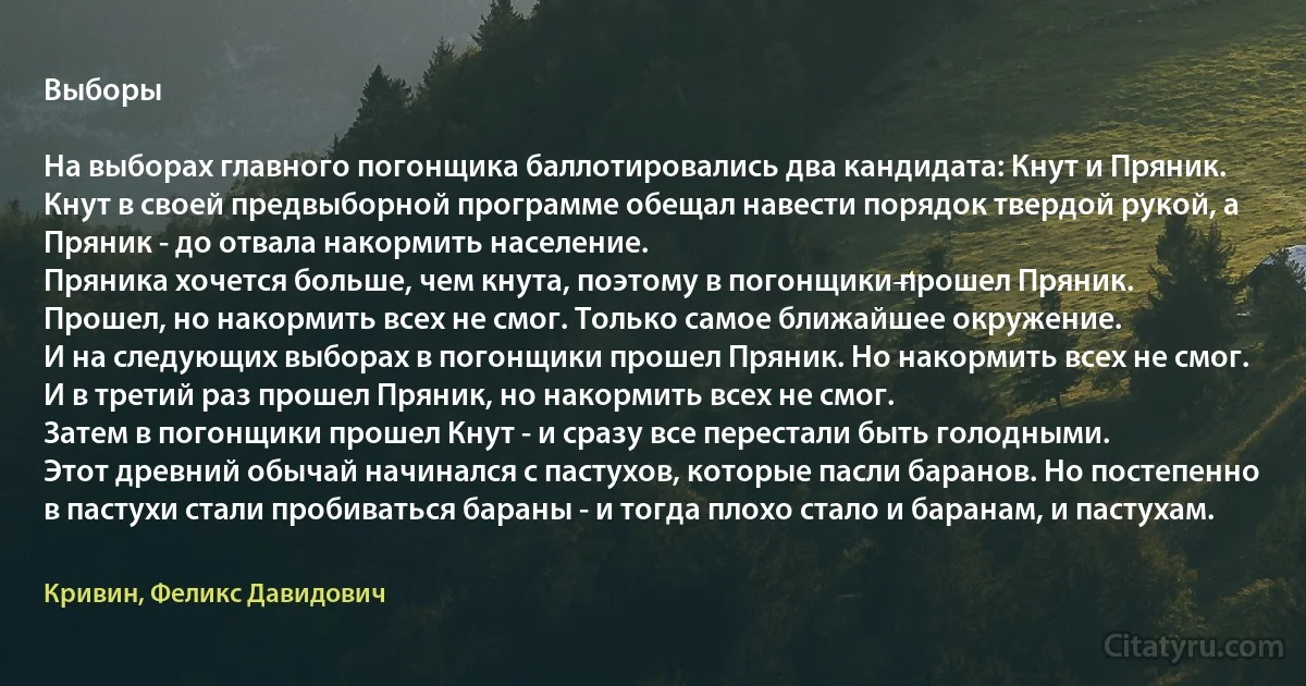 Выборы

На выборах главного погонщика баллотировались два кандидата: Кнут и Пряник. Кнут в своей предвыборной программе обещал навести порядок твердой рукой, а Пряник - до отвала накормить население.
Пряника хочется больше, чем кнута, поэтому в погонщики прошел Пряник.
Прошел, но накормить всех не смог. Только самое ближайшее окружение.
И на следующих выборах в погонщики прошел Пряник. Но накормить всех не смог.
И в третий раз прошел Пряник, но накормить всех не смог.
Затем в погонщики прошел Кнут - и сразу все перестали быть голодными.
Этот древний обычай начинался с пастухов, которые пасли баранов. Но постепенно в пастухи стали пробиваться бараны - и тогда плохо стало и баранам, и пастухам. (Кривин, Феликс Давидович)