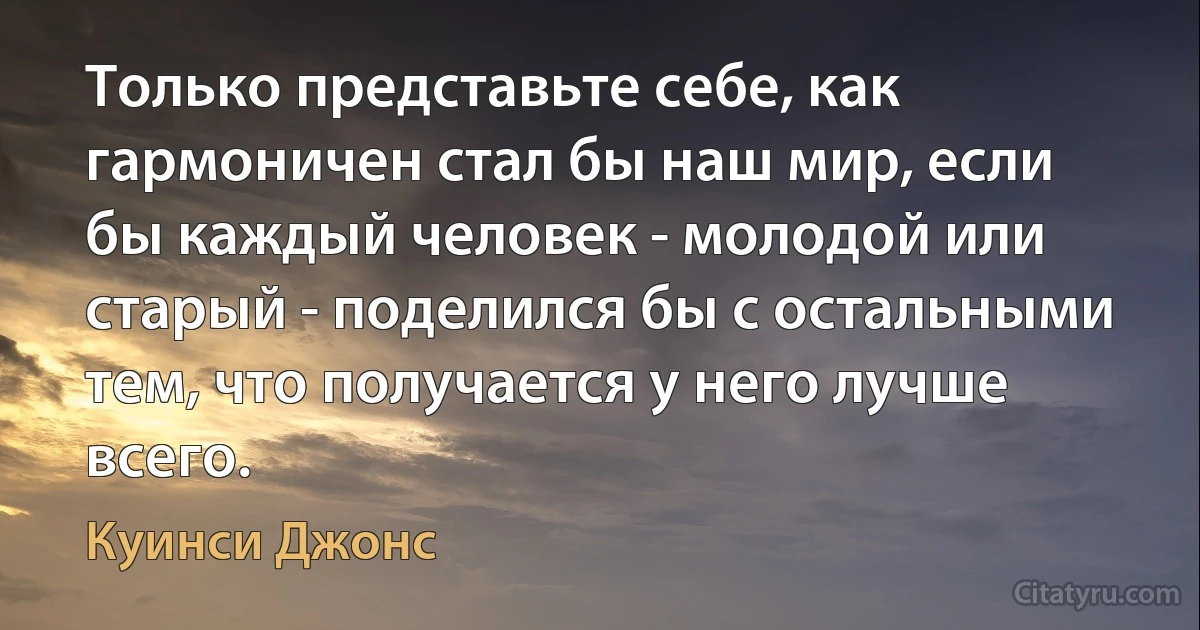 Только представьте себе, как гармоничен стал бы наш мир, если бы каждый человек - молодой или старый - поделился бы с остальными тем, что получается у него лучше всего. (Куинси Джонс)