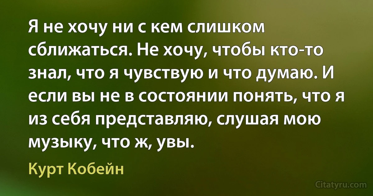 Я не хочу ни с кем слишком сближаться. Не хочу, чтобы кто-то знал, что я чувствую и что думаю. И если вы не в состоянии понять, что я из себя представляю, слушая мою музыку, что ж, увы. (Курт Кобейн)