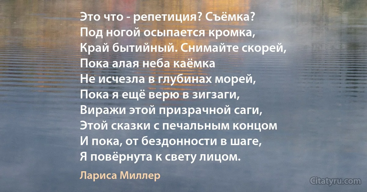 Это что - репетиция? Съёмка?
Под ногой осыпается кромка,
Край бытийный. Снимайте скорей,
Пока алая неба каёмка
Не исчезла в глубинах морей,
Пока я ещё верю в зигзаги,
Виражи этой призрачной саги,
Этой сказки с печальным концом
И пока, от бездонности в шаге,
Я повёрнута к свету лицом. (Лариса Миллер)