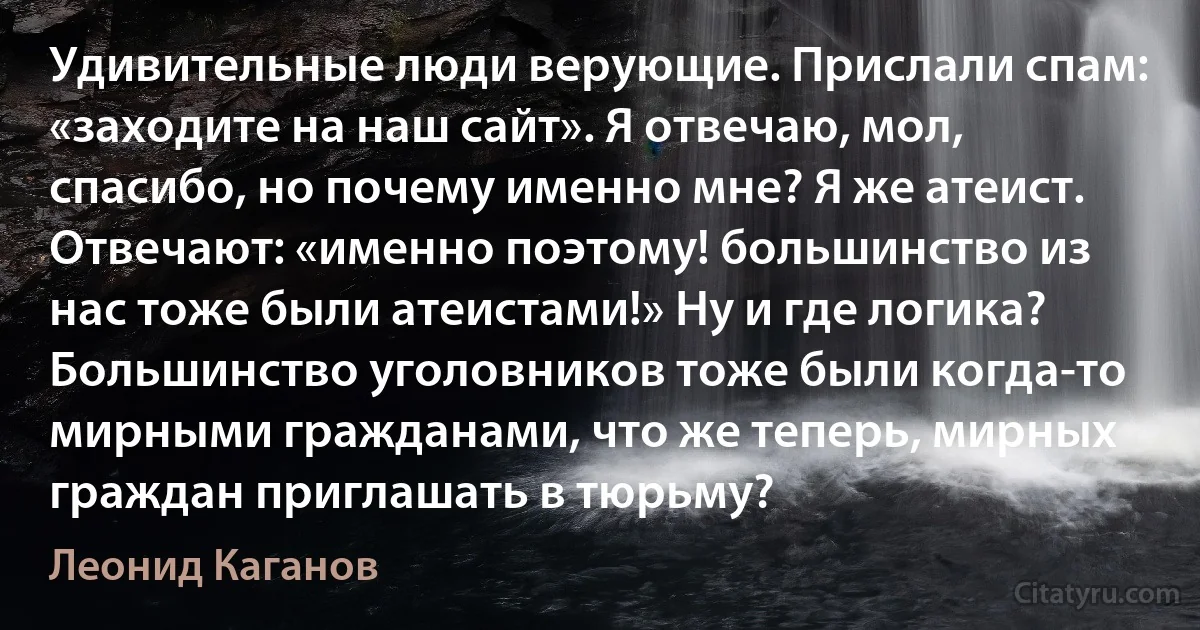 Удивительные люди верующие. Прислали спам: «заходите на наш сайт». Я отвечаю, мол, спасибо, но почему именно мне? Я же атеист. Отвечают: «именно поэтому! большинство из нас тоже были атеистами!» Ну и где логика? Большинство уголовников тоже были когда-то мирными гражданами, что же теперь, мирных граждан приглашать в тюрьму? (Леонид Каганов)