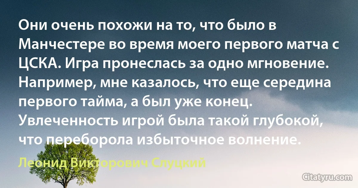 Они очень похожи на то, что было в Манчестере во время моего первого матча с ЦСКА. Игра пронеслась за одно мгновение. Например, мне казалось, что еще середина первого тайма, а был уже конец. Увлеченность игрой была такой глубокой, что переборола избыточное волнение. (Леонид Викторович Слуцкий)