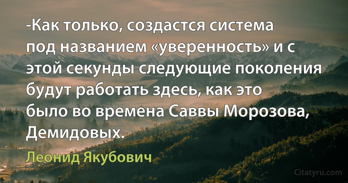 -Как только, создастся система под названием «уверенность» и с этой секунды следующие поколения будут работать здесь, как это было во времена Саввы Морозова, Демидовых. (Леонид Якубович)