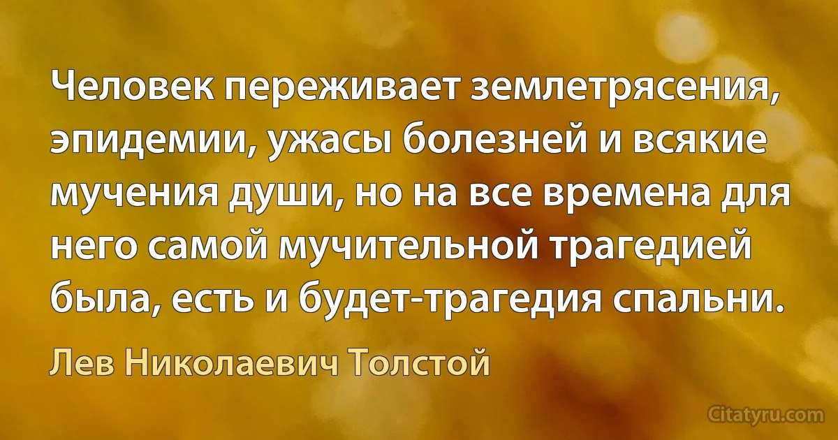 Человек переживает землетрясения, эпидемии, ужасы болезней и всякие мучения души, но на все времена для него самой мучительной трагедией была, есть и будет-трагедия спальни. (Лев Николаевич Толстой)