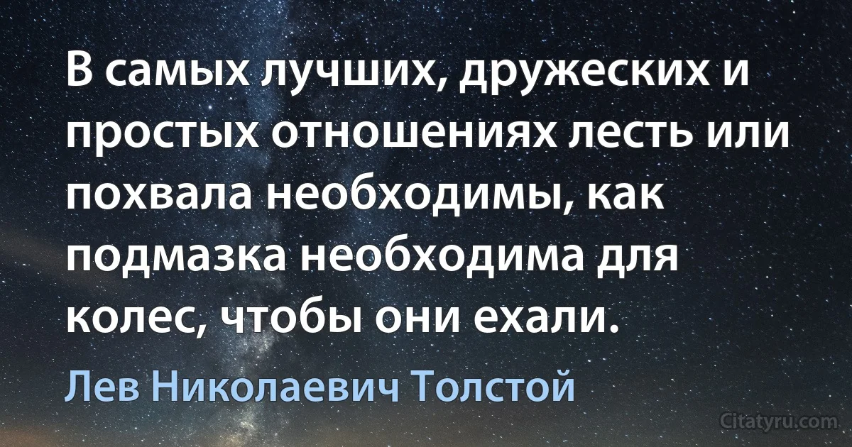 В самых лучших, дружеских и простых отношениях лесть или похвала необходимы, как подмазка необходима для колес, чтобы они ехали. (Лев Николаевич Толстой)