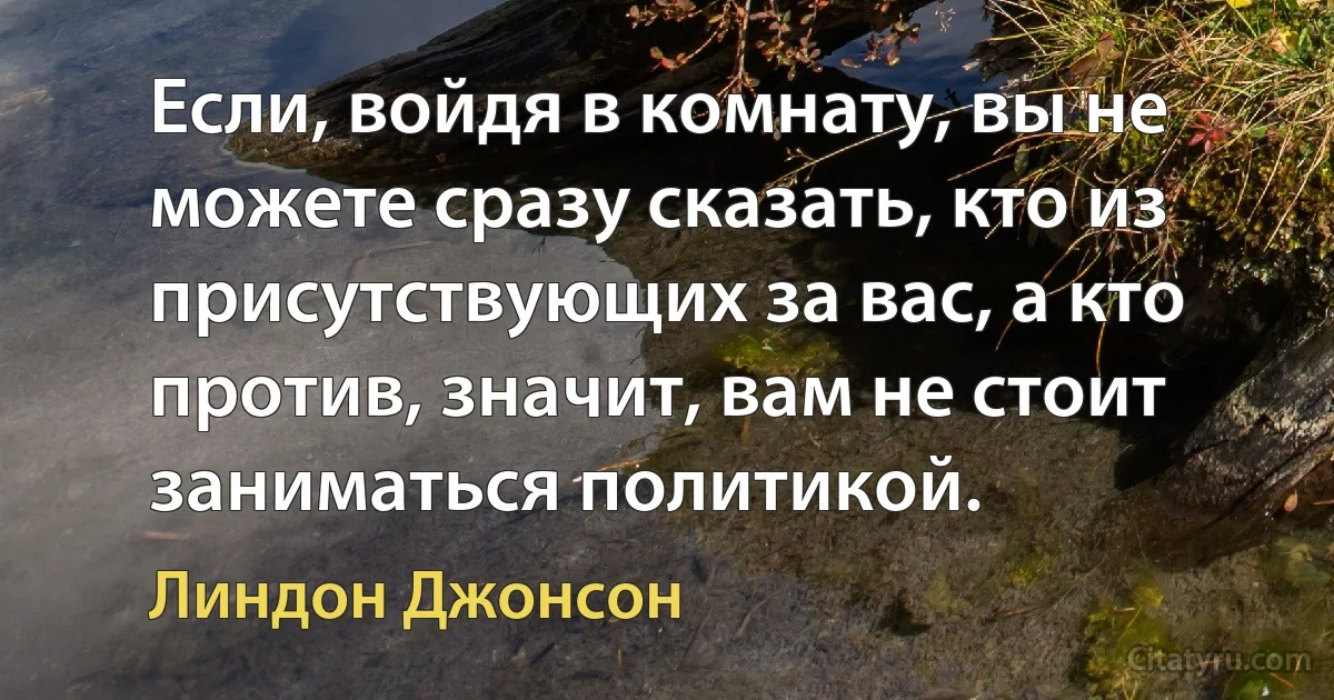 Если, войдя в комнату, вы не можете сразу сказать, кто из присутствующих за вас, а кто против, значит, вам не стоит заниматься политикой. (Линдон Джонсон)