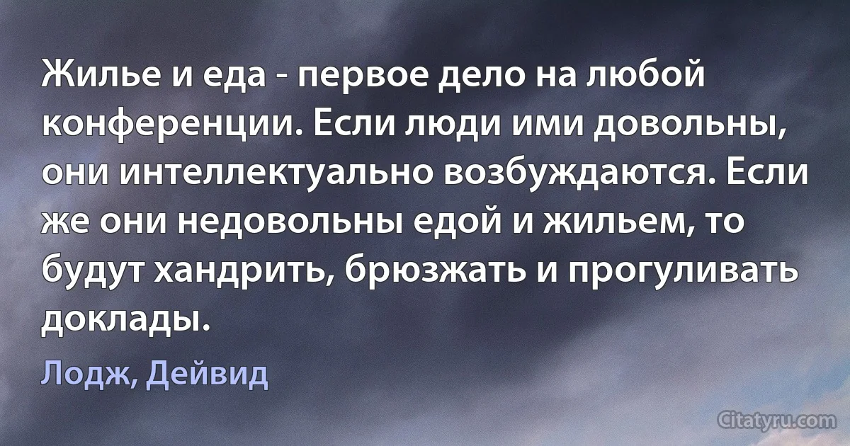 Жилье и еда - первое дело на любой конференции. Если люди ими довольны, они интеллектуально возбуждаются. Если же они недовольны едой и жильем, то будут хандрить, брюзжать и прогуливать доклады. (Лодж, Дейвид)