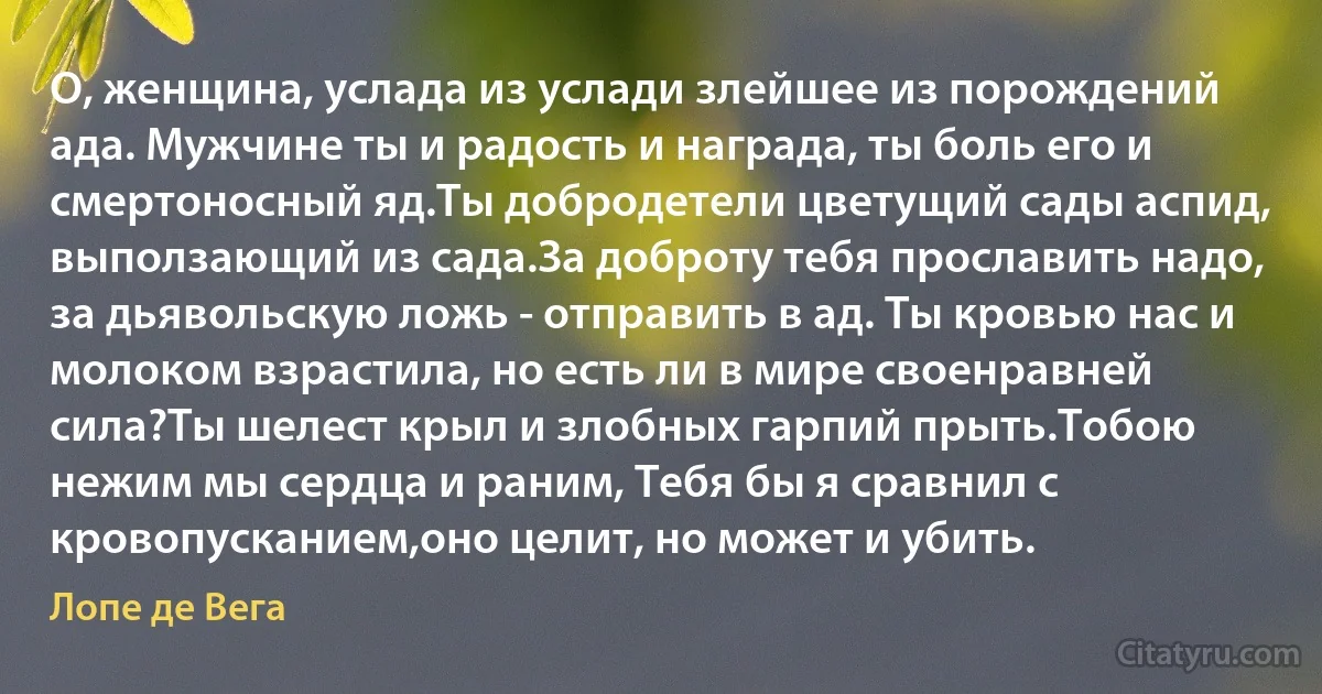 О, женщина, услада из услади злейшее из порождений ада. Мужчине ты и радость и награда, ты боль его и смертоносный яд.Ты добродетели цветущий сады аспид, выползающий из сада.За доброту тебя прославить надо, за дьявольскую ложь - отправить в ад. Ты кровью нас и молоком взрастила, но есть ли в мире своенравней сила?Ты шелест крыл и злобных гарпий прыть.Тобою нежим мы сердца и раним, Тебя бы я сравнил с кровопусканием,оно целит, но может и убить. (Лопе де Вега)