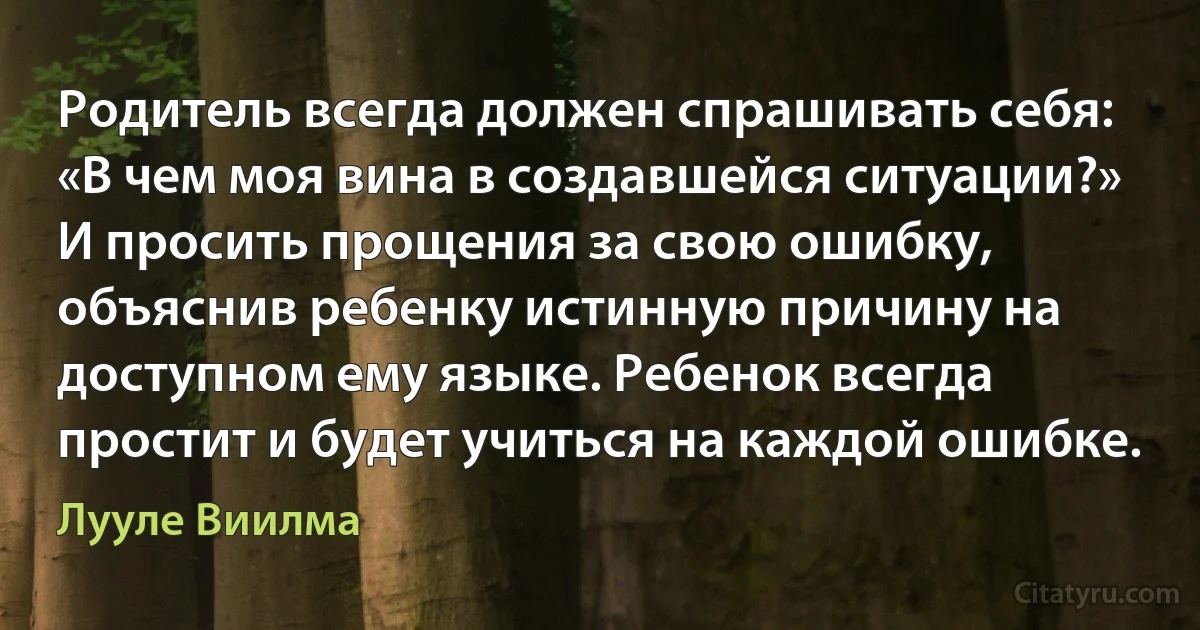 Родитель всегда должен спрашивать себя: «В чем моя вина в создавшейся ситуации?» И просить прощения за свою ошибку, объяснив ребенку истинную причину на доступном ему языке. Ребенок всегда простит и будет учиться на каждой ошибке. (Лууле Виилма)