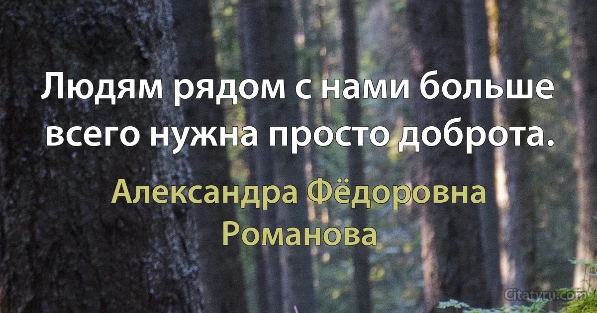 Людям рядом с нами больше всего нужна просто доброта. (Александра Фёдоровна Романова)