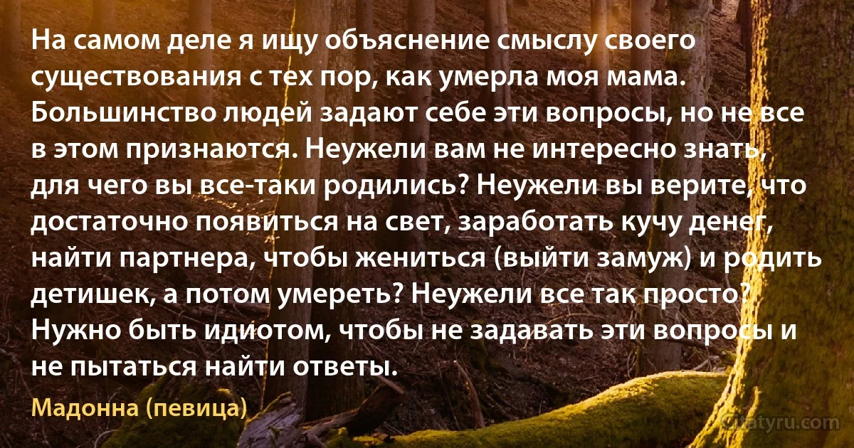 На самом деле я ищу объяснение смыслу своего существования с тех пор, как умерла моя мама. Большинство людей задают себе эти вопросы, но не все в этом признаются. Неужели вам не интересно знать, для чего вы все-таки родились? Неужели вы верите, что достаточно появиться на свет, заработать кучу денег, найти партнера, чтобы жениться (выйти замуж) и родить детишек, а потом умереть? Неужели все так просто? Нужно быть идиотом, чтобы не задавать эти вопросы и не пытаться найти ответы. (Мадонна (певица))