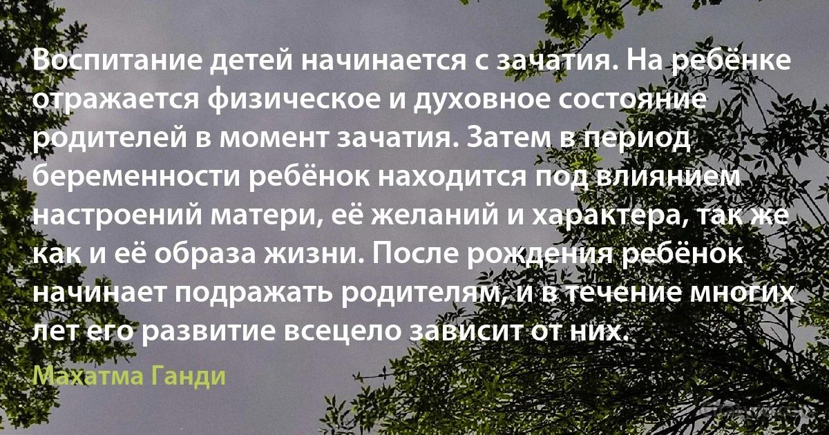 Воспитание детей начинается с зачатия. На ребёнке отражается физическое и духовное состояние родителей в момент зачатия. Затем в период беременности ребёнок находится под влиянием настроений матери, её желаний и характера, так же как и её образа жизни. После рождения ребёнок начинает подражать родителям, и в течение многих лет его развитие всецело зависит от них. (Махатма Ганди)