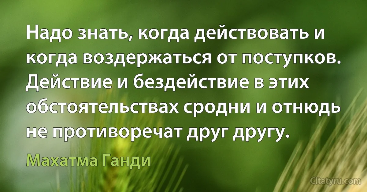 Надо знать, когда действовать и когда воздержаться от поступков. Действие и бездействие в этих обстоятельствах сродни и отнюдь не противоречат друг другу. (Махатма Ганди)