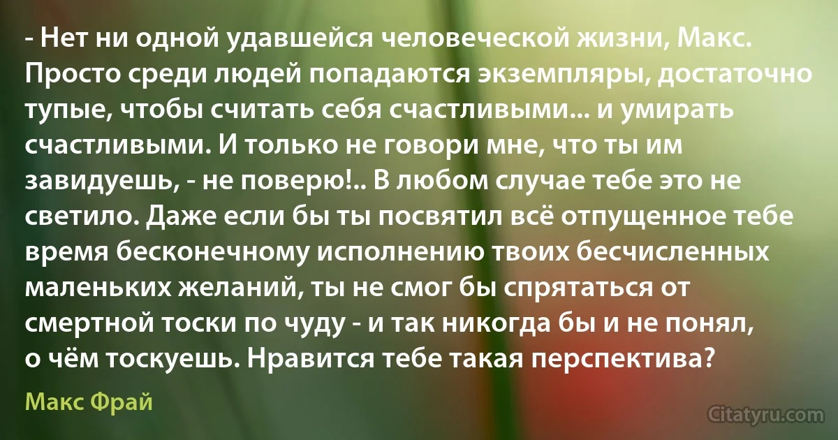 - Нет ни одной удавшейся человеческой жизни, Макс. Просто среди людей попадаются экземпляры, достаточно тупые, чтобы считать себя счастливыми... и умирать счастливыми. И только не говори мне, что ты им завидуешь, - не поверю!.. В любом случае тебе это не светило. Даже если бы ты посвятил всё отпущенное тебе время бесконечному исполнению твоих бесчисленных маленьких желаний, ты не смог бы спрятаться от смертной тоски по чуду - и так никогда бы и не понял, о чём тоскуешь. Нравится тебе такая перспектива? (Макс Фрай)