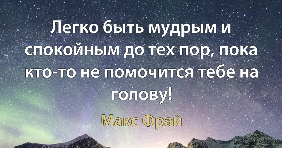 Легко быть мудрым и спокойным до тех пор, пока кто-то не помочится тебе на голову! (Макс Фрай)