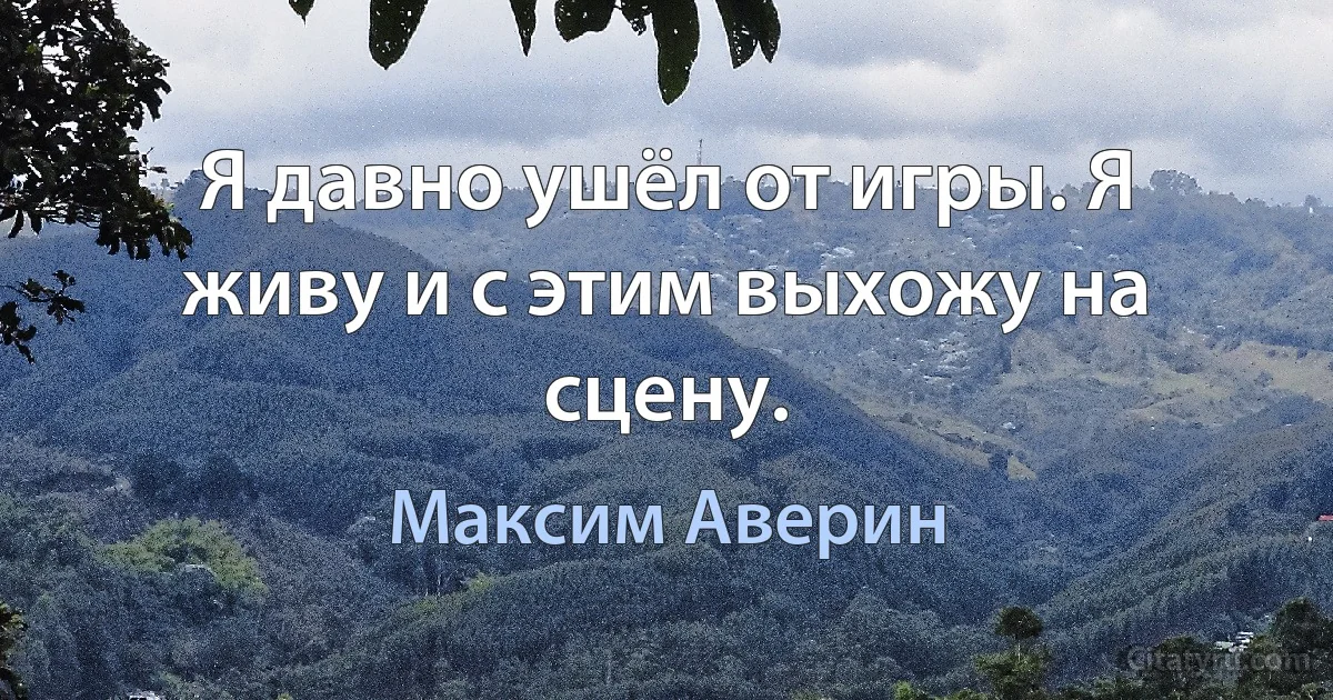 Я давно ушёл от игры. Я живу и с этим выхожу на сцену. (Максим Аверин)