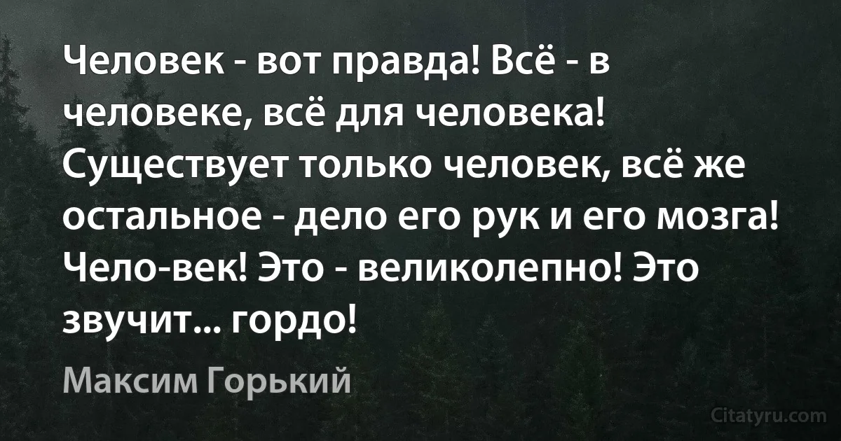 Человек - вот правда! Всё - в человеке, всё для человека! Существует только человек, всё же остальное - дело его рук и его мозга! Чело-век! Это - великолепно! Это звучит... гордо! (Максим Горький)